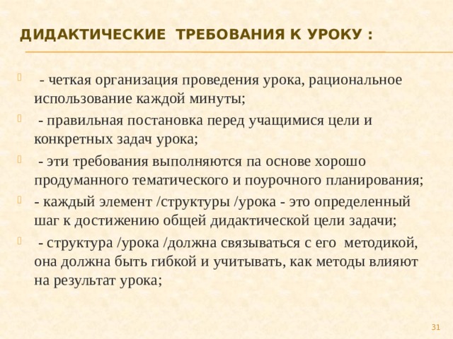 Дидактические  требования к уроку :     - четкая организация проведения урока, рациональное использование каждой минуты;   - правильная постановка перед учащимися цели и конкретных задач урока;   - эти требования выполняются па основе хорошо продуманного тематического и поурочного планирования; - каждый элемент /структуры /урока - это определенный шаг к достижению общей дидактической цели задачи;   - структура /урока /должна связываться с его  методикой, она должна быть гибкой и учитывать, как методы влияют на результат урока; 27 