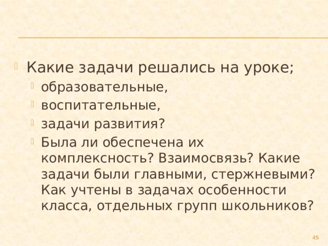 Какие задачи решались на уроке; образовательные, воспитательные, задачи развития? Была ли обеспечена их комплексность? Взаимосвязь? Какие задачи были главными, стержневыми? Как учтены в задачах особенности класса, отдельных групп школьников? образовательные, воспитательные, задачи развития? Была ли обеспечена их комплексность? Взаимосвязь? Какие задачи были главными, стержневыми? Как учтены в задачах особенности класса, отдельных групп школьников?  