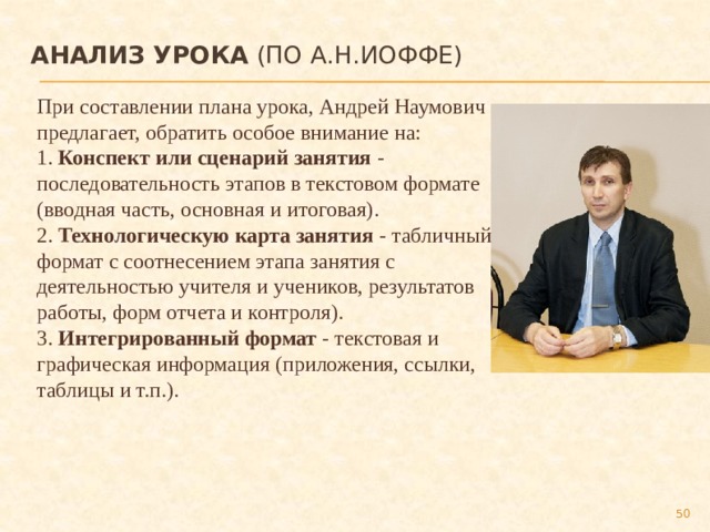 Анализ урока (по А.Н.Иоффе)   При составлении плана урока, Андрей Наумович предлагает, обратить особое внимание на: 1. Конспект или сценарий занятия - последовательность этапов в текстовом формате (вводная часть, основная и итоговая). 2. Технологическую карта занятия - табличный формат с соотнесением этапа занятия с деятельностью учителя и учеников, результатов работы, форм отчета и контроля). 3. Интегрированный формат - текстовая и графическая информация (приложения, ссылки, таблицы и т.п.).  