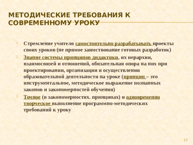 Методические требования к современному уроку Стремление учителя самостоятельно разрабатывать проекты своих уроков (не прямое заимствование готовых разработок) Знание системы принципов дидактики , их иерархии, взаимосвязей и отношений, обязательная опора на них при проектировании, организации и осуществлении образовательной деятельности на уроке ( принцип  – это инструментальное, методическое выражение познанных законов и закономерностей обучения) Точное (в закономерностях. принципах) и  одновременно творческое выполнение программно-методических требований к уроку    