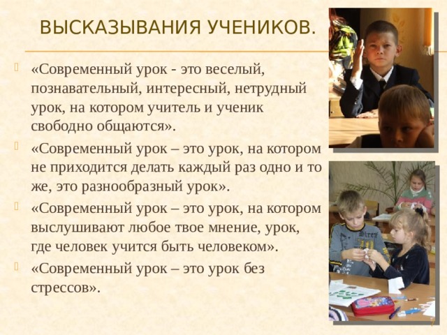 Высказывания учеников.   «Современный урок - это веселый, познавательный, интересный, нетрудный урок, на котором учитель и ученик свободно общаются». «Современный урок – это урок, на котором не приходится делать каждый раз одно и то же, это разнообразный урок». «Современный урок – это урок, на котором выслушивают любое твое мнение, урок, где человек учится быть человеком». «Современный урок – это урок без стрессов».  