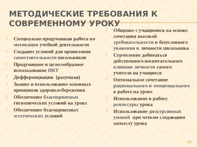 Методические требования к современному уроку Общение с учащимися на основе сочетания высокой требовательности и безусловного уважения к личности школьника Стремление добиваться действенного воспитательного влияния личности самого учителя на учащихся Оптимальное сочетание рационального и эмоционального в работе на уроке Использование в работе режиссуры урока Использование дискурсивных умений при четком следовании замыслу урока Специально продуманная работа по мотивации учебной деятельности Создание условий для проявления самостоятельности школьников Продуманное и целесообразное использование ИКТ Дифференциация (разумная) Знание и использование основных принципов здоровьесбережения Обеспечение благоприятных  гигиенических условий на уроке Обеспечение благоприятных эстетических условий  