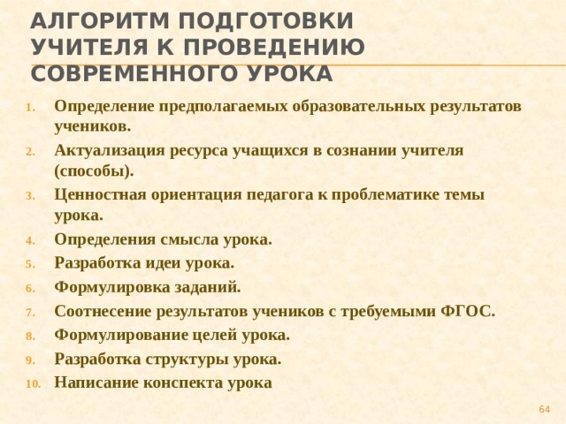 Алгоритм подготовки учителя к проведению современного урока Определение предполагаемых образовательных результатов учеников. Актуализация ресурса учащихся в сознании учителя (способы). Ценностная ориентация педагога к проблематике темы урока. Определения смысла урока. Разработка идеи урока. Формулировка заданий. Соотнесение результатов учеников с требуемыми ФГОС. Формулирование целей урока. Разработка структуры урока. Написание конспекта урока  