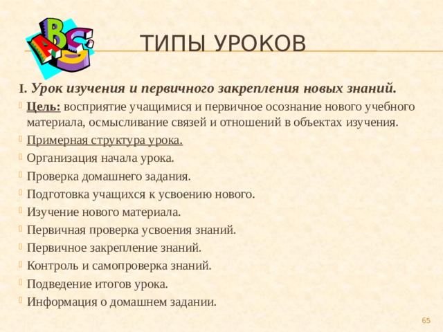  Типы уроков I. Урок изучения и первичного закрепления новых знаний. Цель: восприятие учащимися и первичное осознание нового учебного материала, осмысливание связей и отношений в объектах изучения. Примерная структура урока. Организация начала урока. Проверка домашнего задания. Подготовка учащихся к усвоению нового. Изучение нового материала. Первичная проверка усвоения знаний. Первичное закрепление знаний. Контроль и самопроверка знаний. Подведение итогов урока. Информация о домашнем задании.  