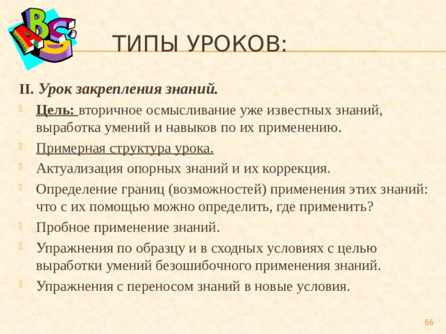  Типы уроков: II. Урок закрепления знаний. Цель: вторичное осмысливание уже известных знаний, выработка умений и навыков по их применению. Примерная структура урока. Актуализация опорных знаний и их коррекция. Определение границ (возможностей) применения этих знаний: что с их помощью можно определить, где применить? Пробное применение знаний. Упражнения по образцу и в сходных условиях с целью выработки умений безошибочного применения знаний. Упражнения с переносом знаний в новые условия.  