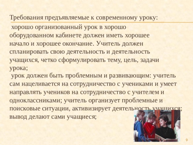 Требования предъявляемые к современному уроку:  хорошо организованный урок в хорошо оборудованном кабинете должен иметь хорошее начало и хорошее окончание. Учитель должен спланировать свою деятельность и деятельность учащихся, четко сформулировать тему, цель, задачи урока;  урок должен быть проблемным и развивающим: учитель сам нацеливается на сотрудничество с учениками и умеет направлять учеников на сотрудничество с учителем и одноклассниками; учитель организует проблемные и поисковые ситуации, активизирует деятельность учащихся; вывод делают сами учащиеся;  