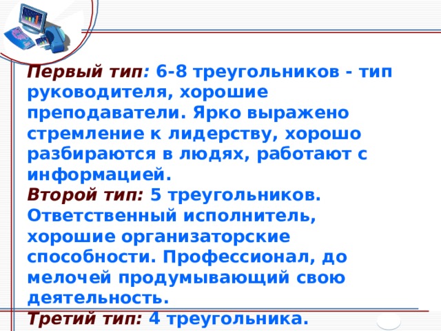 Первый тип :  6-8 треугольников - тип руководителя, хорошие преподаватели. Ярко выражено стремление к лидерству, хорошо разбираются в людях, работают с информацией. Второй тип:  5 треугольников. Ответственный исполнитель, хорошие организаторские способности. Профессионал, до мелочей продумывающий свою деятельность. Третий тип:  4 треугольника. Разнообразие интересов и талантов. Склонность к индивидуальной работе. 