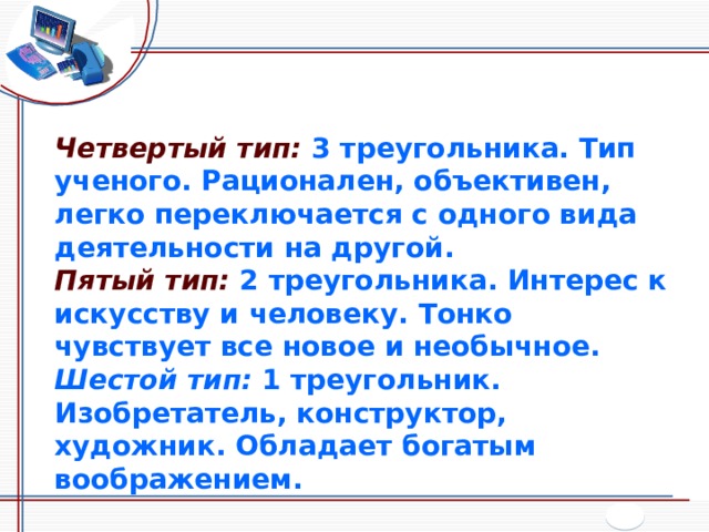 Четвертый тип:  3 треугольника. Тип ученого. Рационален, объективен, легко переключается с одного вида деятельности на другой. Пятый тип:  2 треугольника. Интерес к искусству и человеку. Тонко чувствует все новое и необычное. Шестой тип:  1 треугольник. Изобретатель, конструктор, художник. Обладает богатым воображением. 