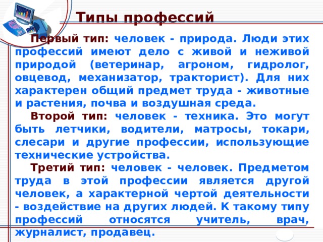 Типы профессий Первый тип: человек - природа. Люди этих профессий имеют дело с живой и неживой природой (ветеринар, агроном, гидролог, овцевод, механизатор, тракторист). Для них характерен общий предмет труда - животные и растения, почва и воздушная среда. Второй тип: человек - техника. Это могут быть летчики, водители, матросы, токари, слесари и другие профессии, использующие технические устройства. Третий тип: человек - человек. Предметом труда в этой профессии является другой человек, а характерной чертой деятельности - воздействие на других людей. К такому типу профессий относятся учитель, врач, журналист, продавец. 