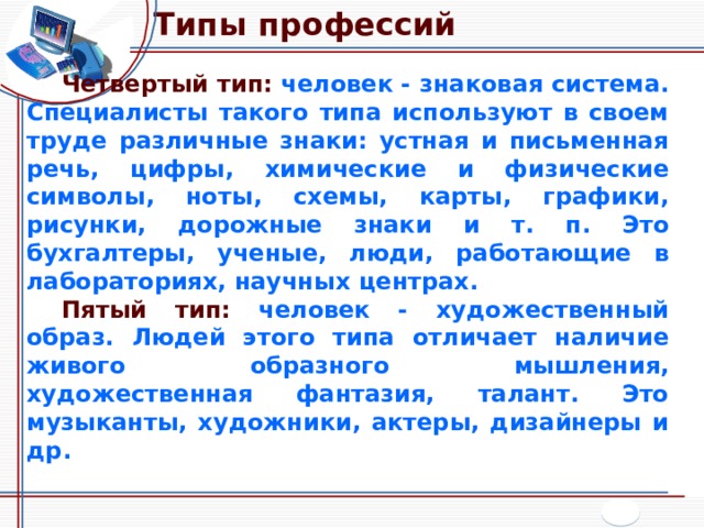 Типы профессий Четвертый тип: человек - знаковая система. Специалисты такого типа используют в своем труде различные знаки: устная и письменная речь, цифры, химические и физические символы, ноты, схемы, карты, графики, рисунки, дорожные знаки и т. п. Это бухгалтеры, ученые, люди, работающие в лабораториях, научных центрах. Пятый тип: человек - художественный образ. Людей этого типа отличает наличие живого образного мышления, художественная фантазия, талант. Это музыканты, художники, актеры, дизайнеры и др. 