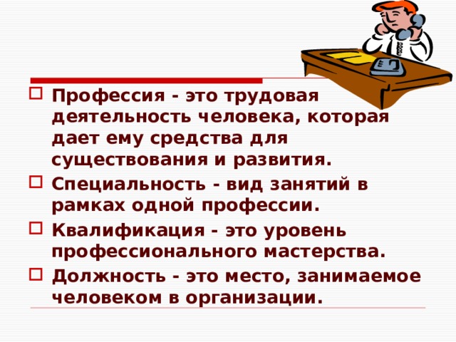 Профессия - это трудовая деятельность человека, которая дает ему средства для существования и развития. Специальность - вид занятий в рамках одной профессии. Квалификация - это уровень профессионального мастерства. Должность - это место, занимаемое человеком в организации. 