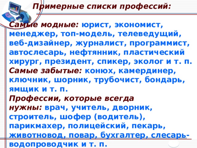 Примерные списки профессий:  Самые модные:  юрист, экономист, менеджер, топ-модель, телеведущий, веб-дизайнер, журналист, программист, автослесарь, нефтянник, пластический хирург, президент, спикер, эколог и т. п. Самые забытые:  конюх, камердинер, ключник, шорник, трубочист, бондарь, ямщик и т. п. Профессии, которые всегда нужны:  врач, учитель, дворник, строитель, шофер (водитель), парикмахер, полицейский, пекарь, животновод, повар, бухгалтер, слесарь-водопроводчик и т. п. Самые отважные:  пожарный, каскадер, моряк-подводник, летчик-испытатель, космонавт, горноспасатель, автогонщик, сапер, шахтер, военный и т. п.  