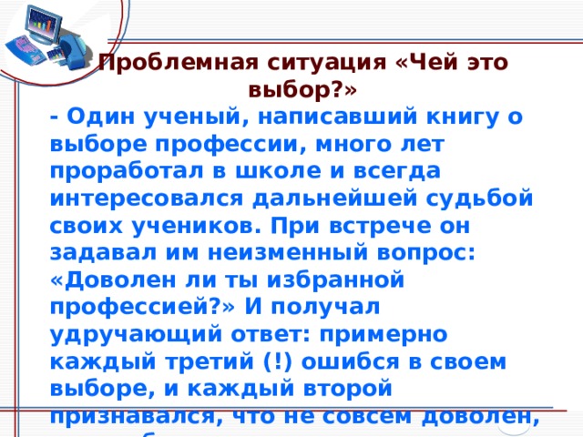 Проблемная ситуация «Чей это выбор?» - Один ученый, написавший книгу о выборе профессии, много лет проработал в школе и всегда интересовался дальнейшей судьбой своих учеников. При встрече он задавал им неизменный вопрос: «Доволен ли ты избранной профессией?» И получал удручающий ответ: примерно каждый третий (!) ошибся в своем выборе, и каждый второй признавался, что не совсем доволен, и если бы начинать сначала, то, наверное, пошел бы по иной стезе. Почему же так много молодых людей ошибается в своем выборе? Как вы считаете? 