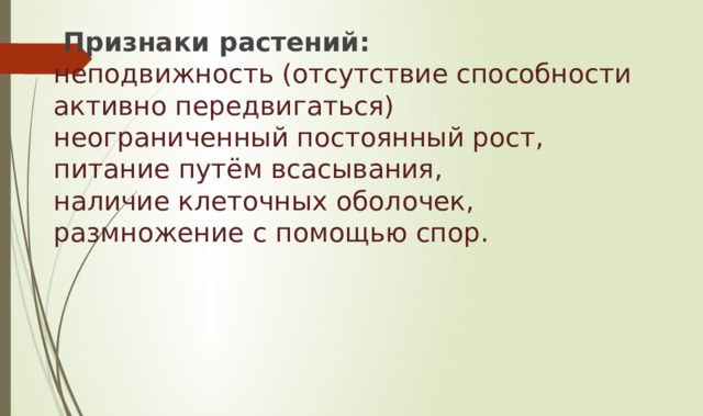   Признаки растений:  неподвижность (отсутствие способности активно передвигаться)  неограниченный постоянный рост,  питание путём всасывания,  наличие клеточных оболочек,  размножение с помощью спор.   