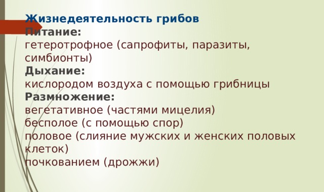 Жизнедеятельность грибов  Питание:  гетеротрофное (сапрофиты, паразиты, симбионты)  Дыхание:  кислородом воздуха с помощью грибницы  Размножение:  вегетативное (частями мицелия)  бесполое (с помощью спор)  половое (слияние мужских и женских половых клеток)  почкованием (дрожжи)   