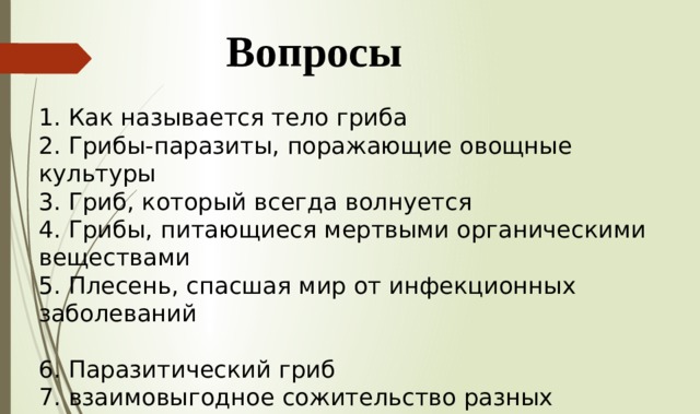 Вопросы 1. Как называется тело гриба 2. Грибы-паразиты, поражающие овощные культуры 3. Гриб, который всегда волнуется 4. Грибы, питающиеся мертвыми органическими веществами 5. Плесень, спасшая мир от инфекционных заболеваний 6. Паразитический гриб 7. взаимовыгодное сожительство разных организмов 8. Второе название грибокорня 9. Организм питающийся за счет других организмов 