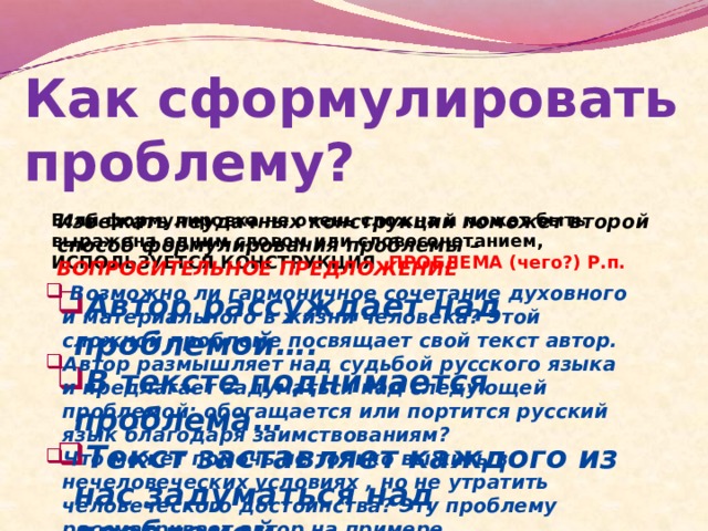 Как сформулировать проблему? Если формулировка не очень сложна и может быть выражена одним словом или словосочетанием, ИСПОЛЬЗУЕТСЯ КОНСТРУКЦИЯ ПРОБЛЕМА (чего?) Р.п. Избежать неудачных конструкций поможет второй способ формулирования проблемы – ВОПРОСИТЕЛЬНОЕ ПРЕДЛОЖЕНИЕ  Возможно ли гармоничное сочетание духовного и материального в жизни человека? Этой сложной проблеме посвящает свой текст автор. Автор размышляет над судьбой русского языка и предлагает задуматься над следующей проблемой: обогащается или портится русский язык благодаря заимствованиям? Что может помочь не только выжить в нечеловеческих условиях , но не утратить человеческого достоинства? Эту проблему рассматривает автор на примере…  Автор рассуждает над проблемой…. В тексте поднимается проблема… Текст заставляет каждого из нас задуматься над проблемой… 