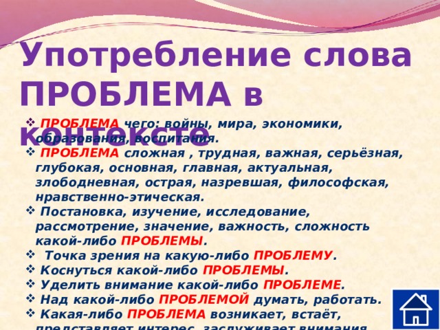 Употребление слова ПРОБЛЕМА в контексте  ПРОБЛЕМА чего: войны, мира, экономики, образования, воспитания.  ПРОБЛЕМА сложная , трудная, важная, серьёзная, глубокая, основная, главная, актуальная, злободневная, острая, назревшая, философская, нравственно-этическая.  Постановка, изучение, исследование, рассмотрение, значение, важность, сложность какой-либо ПРОБЛЕМЫ .  Точка зрения на какую-либо ПРОБЛЕМУ .  Коснуться какой-либо ПРОБЛЕМЫ .  Уделить внимание какой-либо ПРОБЛЕМЕ .  Над какой-либо ПРОБЛЕМОЙ думать, работать.  Какая-либо ПРОБЛЕМА возникает, встаёт, представляет интерес, заслуживает внимания, ждёт решения. 
