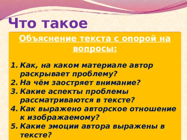Что такое комментарий? Объяснение текста с опорой на вопросы:  Как, на каком материале автор раскрывает проблему? На чём заостряет внимание? Какие аспекты проблемы рассматриваются в тексте? Как выражено авторское отношение к изображаемому? Какие эмоции автора выражены в тексте?   Комментарии – рассуждения, пояснительные и критические замечания о чём-либо ( Толковый словарь русского языка под ред. Д.Н.Ушакова)  Комментарий показывает, насколько глубоко и полно понимается выделенная проблема.   Комментарий должен осуществляться с опорой на прочитанный текст  