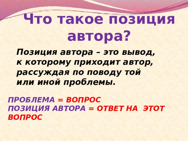 Что такое позиция автора? Позиция автора – это вывод, к которому приходит автор, рассуждая по поводу той или иной проблемы. ПРОБЛЕМА = ВОПРОС ПОЗИЦИЯ АВТОРА = ОТВЕТ НА ЭТОТ ВОПРОС 