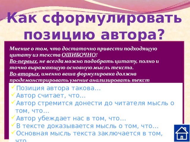 Как сформулировать позицию автора? Постарайтесь ответить на вопросы: Что хотел сказать своим читателям автор, создавая текст? Как автор оценивает описываемую конкретную ситуацию, поступки героев? Какие слова, художественные приёмы, которые выражают авторское отношение, дают оценку описываемым фактам? Позиция автора такова… Автор считает, что… Автор стремится донести до читателя мысль о том, что… Автор убеждает нас в том, что… В тексте доказывается мысль о том, что… Основная мысль текста заключается в том, что… 