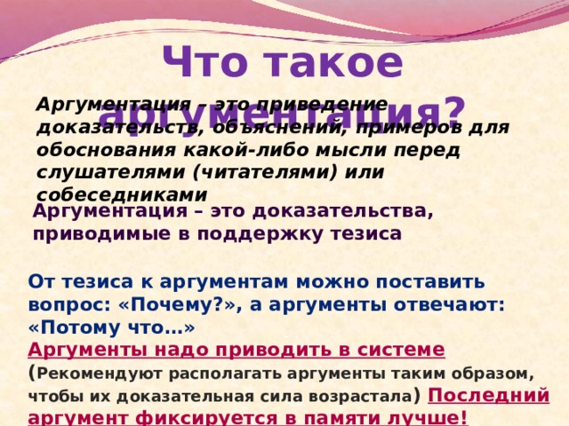 Что такое аргументация? Аргументация – это приведение доказательств, объяснений, примеров для обоснования какой-либо мысли перед слушателями (читателями) или собеседниками Аргументация – это доказательства, приводимые в поддержку тезиса От тезиса к аргументам можно поставить вопрос: «Почему?», а аргументы отвечают: «Потому что…» Аргументы надо приводить в системе ( Рекомендуют располагать аргументы таким образом, чтобы их доказательная сила возрастала )  Последний аргумент фиксируется в памяти лучше! 
