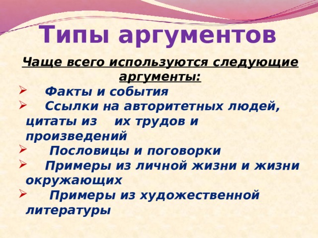 Типы аргументов Чаще всего используются следующие аргументы:  Факты и события  Ссылки на авторитетных людей, цитаты из их трудов и произведений  Пословицы и поговорки  Примеры из личной жизни и жизни окружающих  Примеры из художественной литературы 