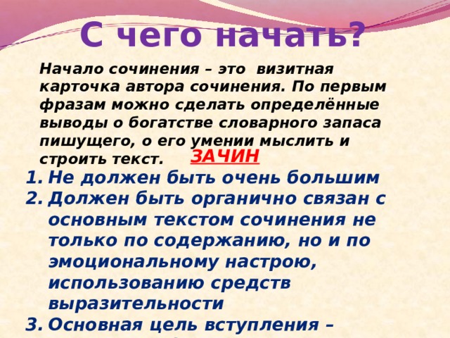 С чего начать? Начало сочинения – это визитная карточка автора сочинения. По первым фразам можно сделать определённые выводы о богатстве словарного запаса пишущего, о его умении мыслить и строить текст. ЗАЧИН Не должен быть очень большим Должен быть органично связан с основным текстом сочинения не только по содержанию, но и по эмоциональному настрою, использованию средств выразительности Основная цель вступления – подвести к формулировке проблемы. 