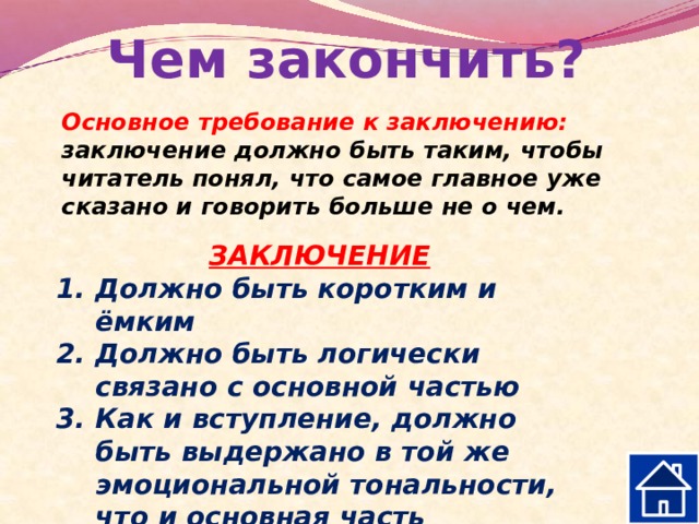 Чем закончить? Основное требование к заключению: заключение должно быть таким, чтобы читатель понял, что самое главное уже сказано и говорить больше не о чем.  ЗАКЛЮЧЕНИЕ Должно быть коротким и ёмким Должно быть логически связано с основной частью Как и вступление, должно быть выдержано в той же эмоциональной тональности, что и основная часть  