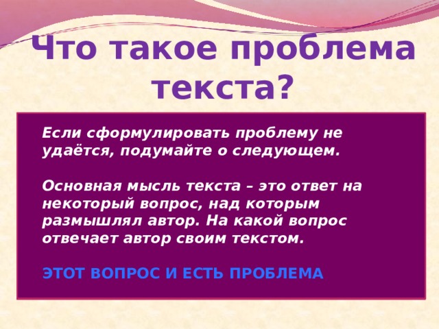 Что такое проблема текста? Определяя проблему следует помнить, что описанная в тексте конкретная ситуация – это иллюстрация, частный случай, пример проявления какой-либо абстрактной идеи, рассматриваемой автором.  Сформулировать проблему следует так, чтобы она охватывала не только случай, рассматриваемый в тексте, но и многие подобные ситуации. Problema (лат.)-задача, вопрос   Сложный теоретический или практический вопрос, требующий решения, исследования ( См.Словарь русского языка. В 4-х т. / под ред. А.П.Евгеньевой. – М., 1981-1984) Если сформулировать проблему не удаётся, подумайте о следующем.  Основная мысль текста – это ответ на некоторый вопрос, над которым размышлял автор. На какой вопрос отвечает автор своим текстом.  ЭТОТ ВОПРОС И ЕСТЬ ПРОБЛЕМА 