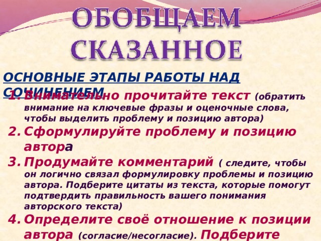 ОСНОВНЫЕ ЭТАПЫ РАБОТЫ НАД СОЧИНЕНИЕМ Внимательно прочитайте текст (обратить внимание на ключевые фразы и оценочные слова, чтобы выделить проблему и позицию автора) Сформулируйте проблему и позицию автор а Продумайте комментарий ( следите, чтобы он логично связал формулировку проблемы и позицию автора. Подберите цитаты из текста, которые помогут подтвердить правильность вашего понимания авторского текста) Определите своё отношение к позиции автора (согласие/несогласие). Подберите аргументы (они должны подтверждать или опровергать мнение автора) 