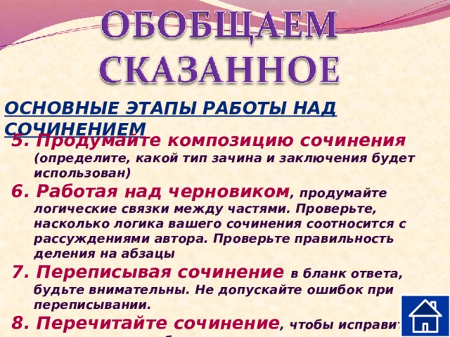 ОСНОВНЫЕ ЭТАПЫ РАБОТЫ НАД СОЧИНЕНИЕМ 5. Продумайте композицию сочинения (определите, какой тип зачина и заключения будет использован) 6. Работая над черновиком , продумайте логические связки между частями. Проверьте, насколько логика вашего сочинения соотносится с рассуждениями автора. Проверьте правильность деления на абзацы 7. Переписывая сочинение в бланк ответа, будьте внимательны. Не допускайте ошибок при переписывании. 8. Перечитайте сочинение , чтобы исправить допущенные ошибки. 