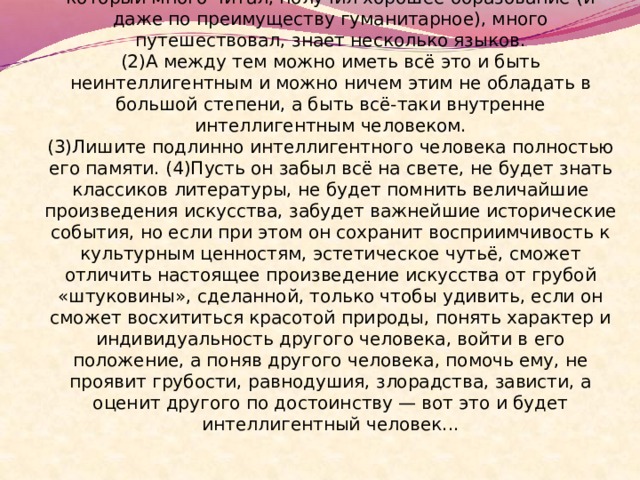  (1)Многие думают: интеллигентный человек — это тот, который много читал, получил хорошее образование (и даже по преимуществу гуманитарное), много путешествовал, знает несколько языков.  (2)А между тем можно иметь всё это и быть неинтеллигентным и можно ничем этим не обладать в большой степени, а быть всё-таки внутренне интеллигентным человеком.  (3)Лишите подлинно интеллигентного человека полностью его памяти. (4)Пусть он забыл всё на свете, не будет знать классиков литературы, не будет помнить величайшие произведения искусства, забудет важнейшие исторические события, но если при этом он сохранит восприимчивость к культурным ценностям, эстетическое чутьё, сможет отличить настоящее произведение искусства от грубой «штуковины», сделанной, только чтобы удивить, если он сможет восхититься красотой природы, понять характер и индивидуальность другого человека, войти в его положение, а поняв другого человека, помочь ему, не проявит грубости, равнодушия, злорадства, зависти, а оценит другого по достоинству — вот это и будет интеллигентный человек...   