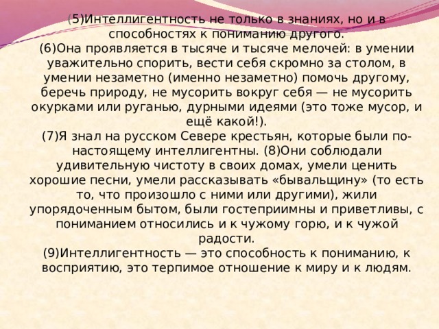 ( 5)Интеллигентность не только в знаниях, но и в способностях к пониманию другого.  (6)Она проявляется в тысяче и тысяче мелочей: в умении уважительно спорить, вести себя скромно за столом, в умении незаметно (именно незаметно) помочь другому, беречь природу, не мусорить вокруг себя — не мусорить окурками или руганью, дурными идеями (это тоже мусор, и ещё какой!).  (7)Я знал на русском Севере крестьян, которые были по-настоящему интеллигентны. (8)Они соблюдали удивительную чистоту в своих домах, умели ценить хорошие песни, умели рассказывать «бывальщину» (то есть то, что произошло с ними или другими), жили упорядоченным бытом, были гостеприимны и приветливы, с пониманием относились и к чужому горю, и к чужой радости.  (9)Интеллигентность — это способность к пониманию, к восприятию, это терпимое отношение к миру и к людям. 