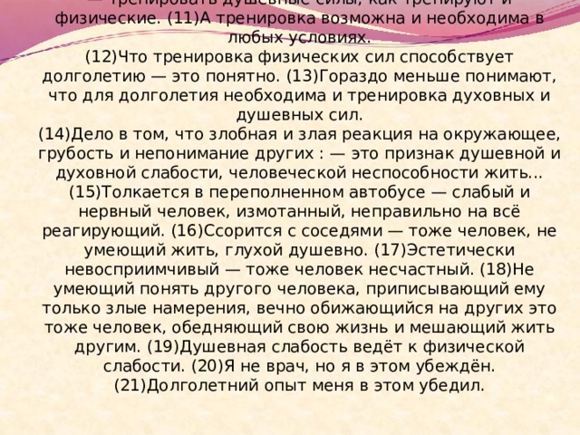  (10)Интеллигентность надо в себе развивать, тренировать, — тренировать душевные силы, как тренируют и физические. (11)А тренировка возможна и необходима в любых условиях.  (12)Что тренировка физических сил способствует долголетию — это понятно. (13)Гораздо меньше понимают, что для долголетия необходима и тренировка духовных и душевных сил.  (14)Дело в том, что злобная и злая реакция на окружающее, грубость и непонимание других : — это признак душевной и духовной слабости, человеческой неспособности жить... (15)Толкается в переполненном автобусе — слабый и нервный человек, измотанный, неправильно на всё реагирующий. (16)Ссорится с соседями — тоже человек, не умеющий жить, глухой душевно. (17)Эстетически невосприимчивый — тоже человек несчастный. (18)Не умеющий понять другого человека, приписывающий ему только злые намерения, вечно обижающийся на других это тоже человек, обедняющий свою жизнь и мешающий жить другим. (19)Душевная слабость ведёт к физической слабости. (20)Я не врач, но я в этом убеждён. (21)Долголетний опыт меня в этом убедил. 