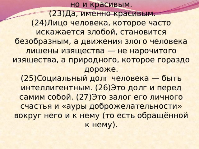  (22)Приветливость и доброта делают человека не только физически здоровым, но и красивым.  (23)Да, именно красивым.  (24)Лицо человека, которое часто искажается злобой, становится безобразным, а движения злого человека лишены изящества — не нарочитого изящества, а природного, которое гораздо дороже.  (25)Социальный долг человека — быть интеллигентным. (26)Это долг и перед самим собой. (27)Это залог его личного счастья и «ауры доброжелательности» вокруг него и к нему (то есть обращённой к нему). 