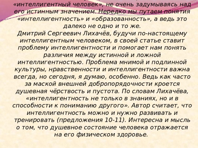  Сочинение по данному тексту  Как часто мы употребляем выражение «интеллигентный человек», не очень задумываясь над его истинным значением. Нередко мы путаем понятия «интеллигентность» и «образованность», а ведь это далеко не одно и то же.  Дмитрий Сергеевич Лихачёв, будучи по-настоящему интеллигентным человеком, в своей статье ставит проблему интеллигентности и помогает нам понять различия между истинной и ложной интеллигентностью. Проблема мнимой и подлинной культуры, нравственности и интеллигентности важна всегда, но сегодня, я думаю, особенно. Ведь как часто за маской внешней добропорядочности кроется душевная чёрствость и пустота. По словам Лихачёва, «интеллигентность не только в знаниях, но и в способности к пониманию другого». Автор считает, что интеллигентность можно и нужно развивать и тренировать (предложения 10-11). Интересна и мысль о том, что душевное состояние человека отражается на его физическом здоровье.   