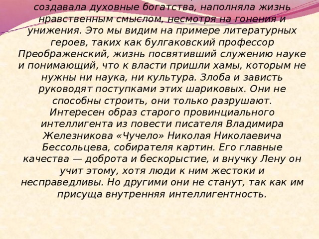  Русская интеллигенция на протяжении веков создавала духовные богатства, наполняла жизнь нравственным смыслом, несмотря на гонения и унижения. Это мы видим на примере литературных героев, таких как булгаковский профессор Преображенский, жизнь посвятивший служению науке и понимающий, что к власти пришли хамы, которым не нужны ни наука, ни культура. Злоба и зависть руководят поступками этих шариковых. Они не способны строить, они только разрушают.  Интересен образ старого провинциального интеллигента из повести писателя Владимира Железникова «Чучело» Николая Николаевича Бессольцева, собирателя картин. Его главные качества — доброта и бескорыстие, и внучку Лену он учит этому, хотя люди к ним жестоки и несправедливы. Но другими они не станут, так как им присуща внутренняя интеллигентность. 