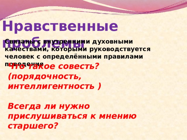 Нравственные проблемы Связаны с внутренними духовными качествами, которыми руководствуется человек с определёнными правилами поведения Что такое совесть? (порядочность, интеллигентность )  Всегда ли нужно прислушиваться к мнению старшего?  Следует ли помогать ближнему? 