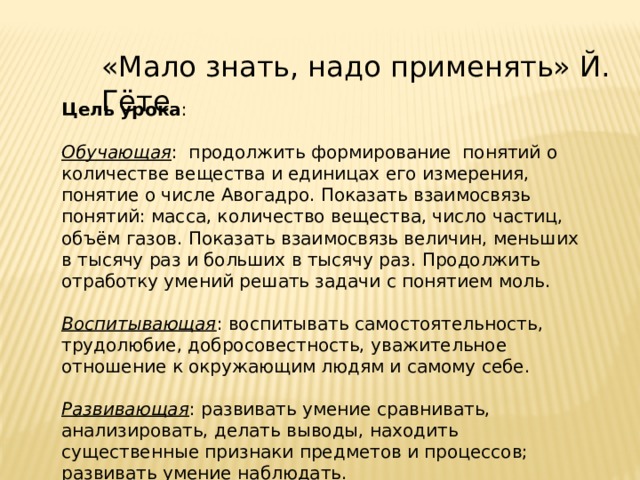 «Мало знать, надо применять» Й. Гёте Цель урока : Обучающая : продолжить формирование понятий о количестве вещества и единицах его измерения, понятие о числе Авогадро. Показать взаимосвязь понятий: масса, количество вещества, число частиц, объём газов. Показать взаимосвязь величин, меньших в тысячу раз и больших в тысячу раз. Продолжить отработку умений решать задачи с понятием моль. Воспитывающая : воспитывать самостоятельность, трудолюбие, добросовестность, уважительное отношение к окружающим людям и самому себе. Развивающая : развивать умение сравнивать, анализировать, делать выводы, находить существенные признаки предметов и процессов; развивать умение наблюдать. 