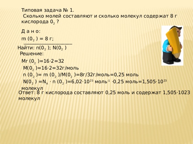 Типовая задача № 1.  Сколько молей составляют и сколько молекул содержат 8 г кислорода 0 2 ? Д а н о:  m (0 2 ) = 8 г;  ____________________ Найти: n(0 2 ); N(0 2 ) Решение: Mr (0 2 )=16·2=32  M(0 2 )=16·2=32г/моль  n (0 2 )= m (0 2 )/M(0 2 )=8г/32г/моль=0,25 моль  N(0 2 ) =N А · n (0 2 )=6,02·10 23 моль -1 ·0,25 моль=1,505·10 23 молекул Ответ: 8 г кислорода составляют 0,25 моль и содержат 1,505·1023 молекул 