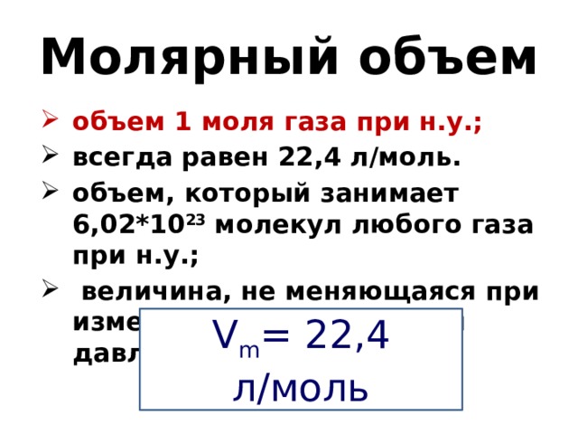 Молярный объем объем 1 моля газа при н.у.; всегда равен 22,4 л/моль. объем, который занимает 6,02*10 23 молекул любого газа при н.у.;  величина, не меняющаяся при изменении температуры и давления;  V m = 22,4 л/моль 