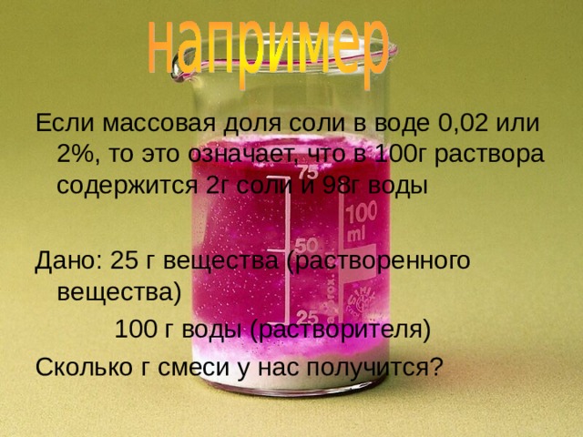 Если массовая доля соли в воде 0,02 или 2%, то это означает, что в 100г раствора содержится 2г соли и 98г воды Дано: 25 г вещества (растворенного вещества)  100 г воды (растворителя) Сколько г смеси у нас получится? 