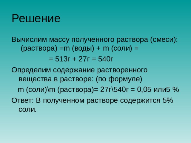 Решение Вычислим массу полученного раствора (смеси): (раствора) = m (воды) + m (соли) =  = 513г + 27г = 540г Определим содержание растворенного вещества в растворе: (по формуле)  m (соли) \m (раствора)= 27г \ 540г = 0,05 или5 % Ответ: В полученном растворе содержится 5% соли. 