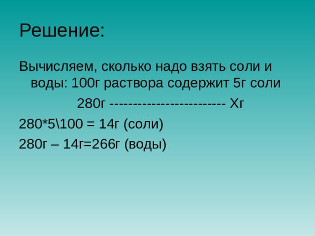 Решение: Вычисляем, сколько надо взять соли и воды: 100г раствора содержит 5г соли  280г ------------------------- Хг 280*5\100 = 14г (соли) 280г – 14г=266г (воды) 
