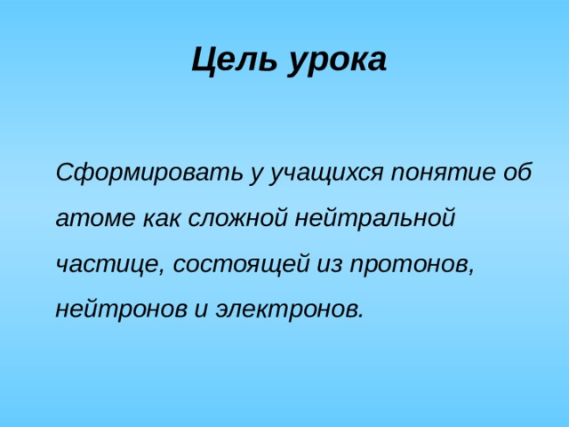 Цель урока   Сформировать у учащихся понятие об атоме как сложной нейтральной частице, состоящей из протонов, нейтронов и электронов. 