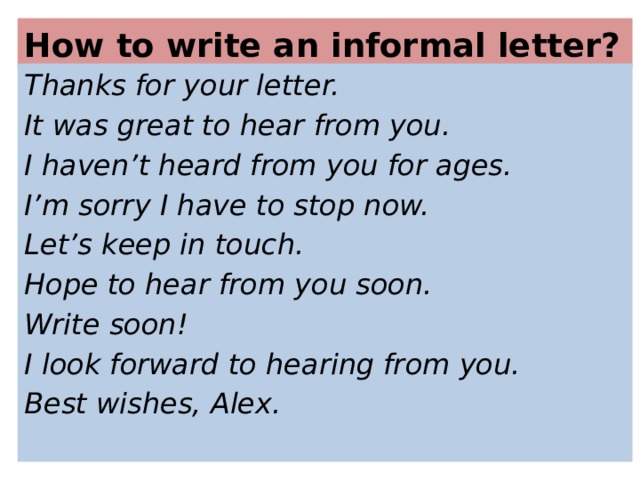 How to write an informal letter? Thanks for your letter. It was great to hear from you. I haven’t heard from you for ages. I’m sorry I have to stop now. Let’s keep in touch. Hope to hear from you soon. Write soon! I look forward to hearing from you. Best wishes, Alex.  