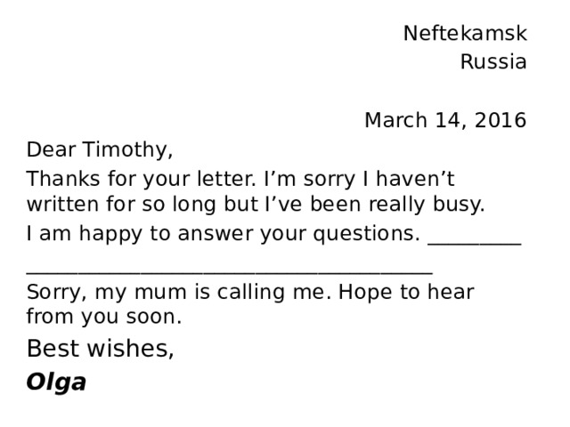 Neftekamsk Russia March 14, 2016 Dear Timothy, Thanks for your letter. I’m sorry I haven’t written for so long but I’ve been really busy. I am happy to answer your questions. _________ _______________________________________ Sorry, my mum is calling me. Hope to hear from you soon. Best wishes, Olga 
