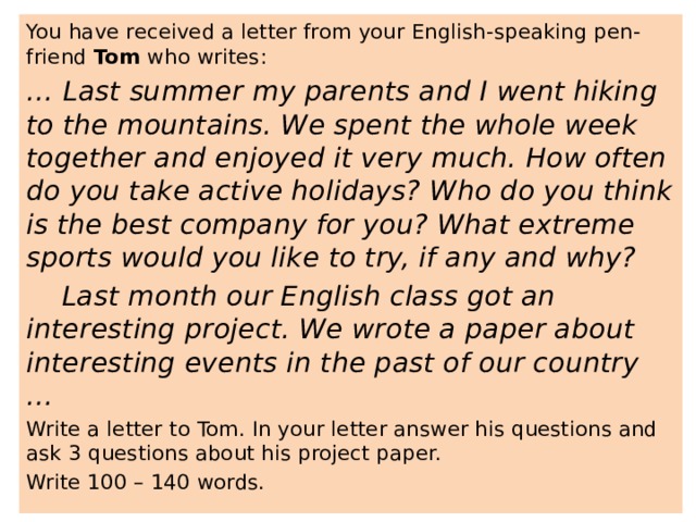You have received a letter from your English-speaking pen-friend Tom who writes: … Last summer my parents and I went hiking to the mountains. We spent the whole week together and enjoyed it very much. How often do you take active holidays? Who do you think is the best company for you? What extreme sports would you like to try, if any and why?  Last month our English class got an interesting project. We wrote a paper about interesting events in the past of our country … Write a letter to Tom. In your letter answer his questions and ask 3 questions about his project paper. Write 100 – 140 words. 