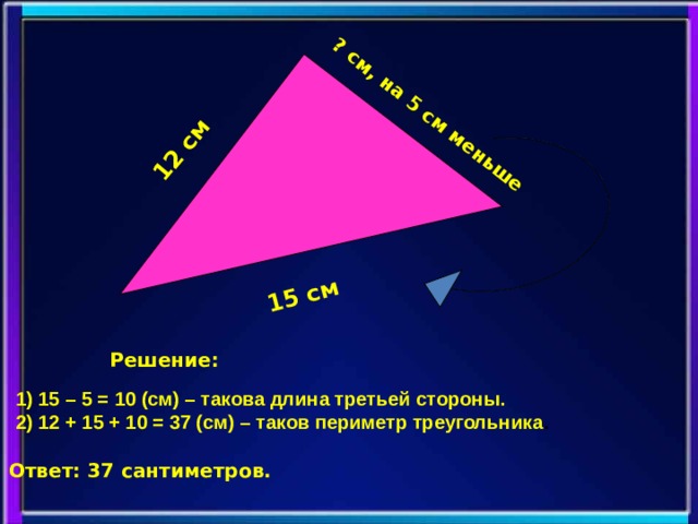 12 см 15 см ? см, на 5 см меньше Решение: 1) 15 – 5 = 10 (см) – такова длина третьей стороны. 2) 12 + 15 + 10 = 37 (см) – таков периметр треугольника . Ответ: 37 сантиметров.